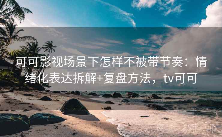可可影视场景下怎样不被带节奏：情绪化表达拆解+复盘方法，tv可可