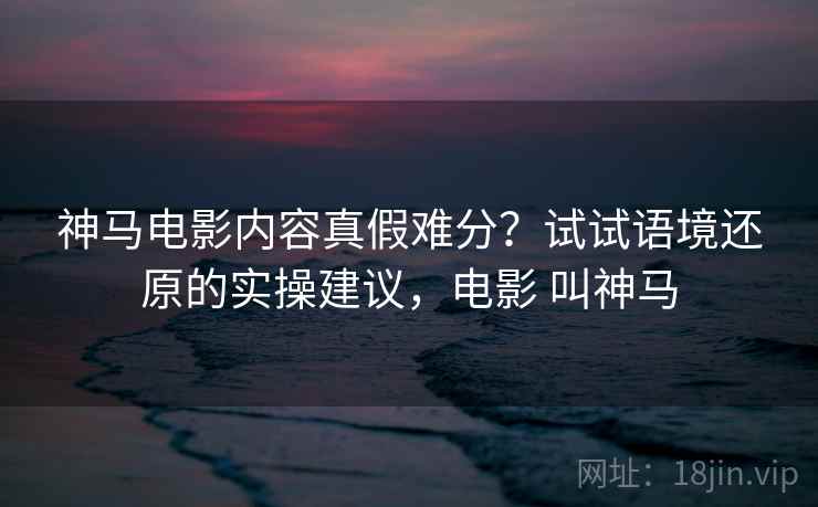 神马电影内容真假难分？试试语境还原的实操建议，电影 叫神马