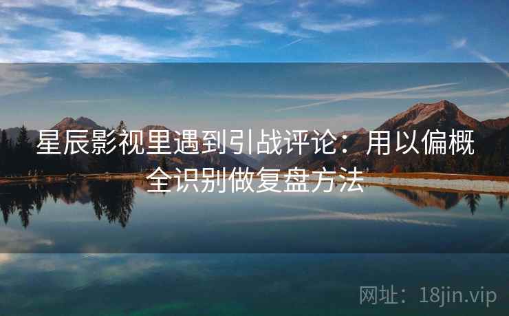 星辰影视里遇到引战评论：用以偏概全识别做复盘方法