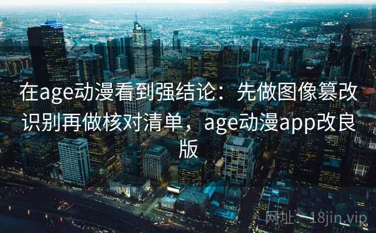 在age动漫看到强结论：先做图像篡改识别再做核对清单，age动漫app改良版