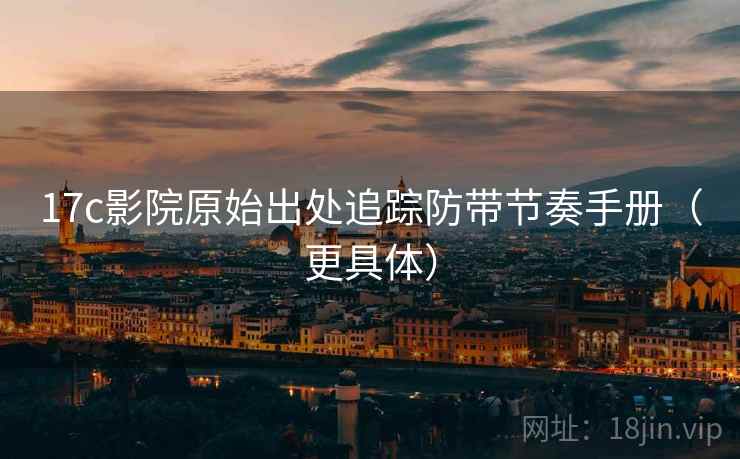 17c影院原始出处追踪防带节奏手册（更具体）