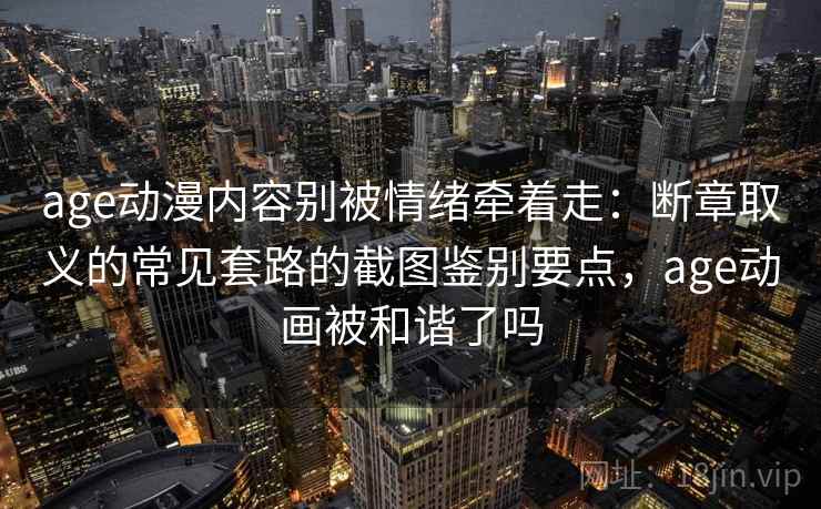 age动漫内容别被情绪牵着走：断章取义的常见套路的截图鉴别要点，age动画被和谐了吗