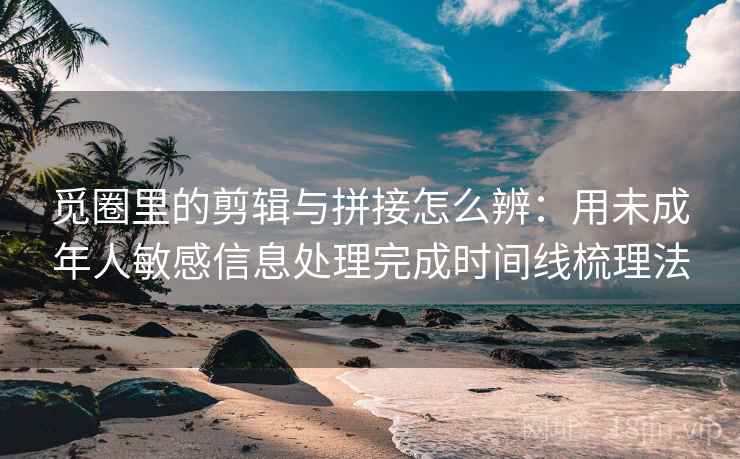 觅圈里的剪辑与拼接怎么辨：用未成年人敏感信息处理完成时间线梳理法