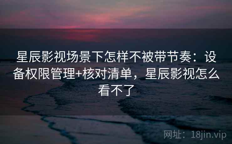 星辰影视场景下怎样不被带节奏：设备权限管理+核对清单，星辰影视怎么看不了