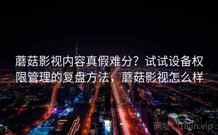 蘑菇影视内容真假难分？试试设备权限管理的复盘方法，蘑菇影视怎么样