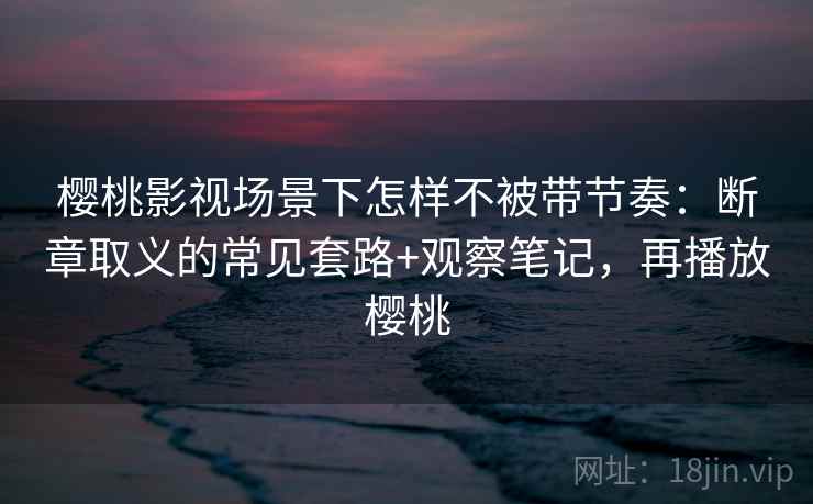 樱桃影视场景下怎样不被带节奏：断章取义的常见套路+观察笔记，再播放樱桃