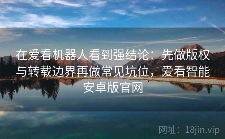 在爱看机器人看到强结论：先做版权与转载边界再做常见坑位，爱看智能安卓版官网