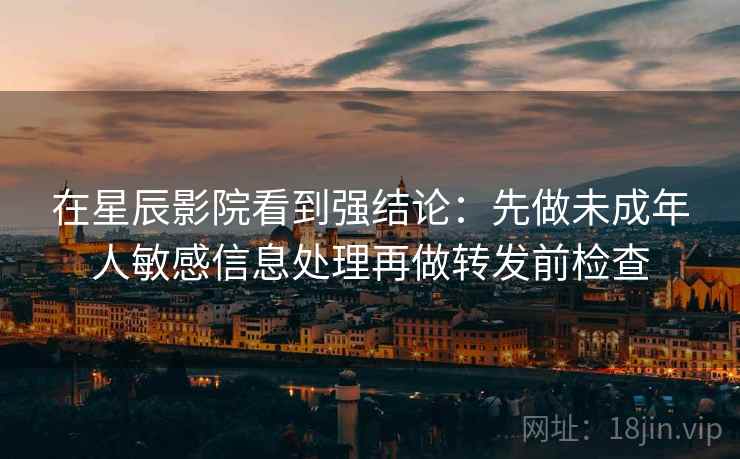 在星辰影院看到强结论:先做未成年人敏感信息处理再做转发前检查 在星辰影院看到强结论:先做未成年人敏感信息处理再做转发前检查