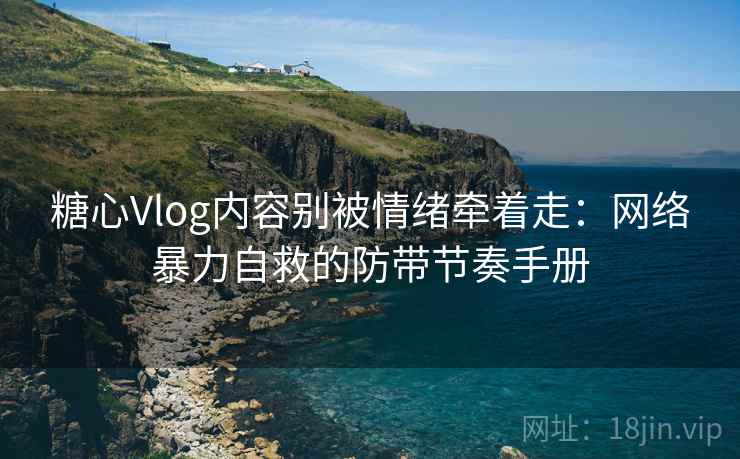 糖心Vlog内容别被情绪牵着走：网络暴力自救的防带节奏手册