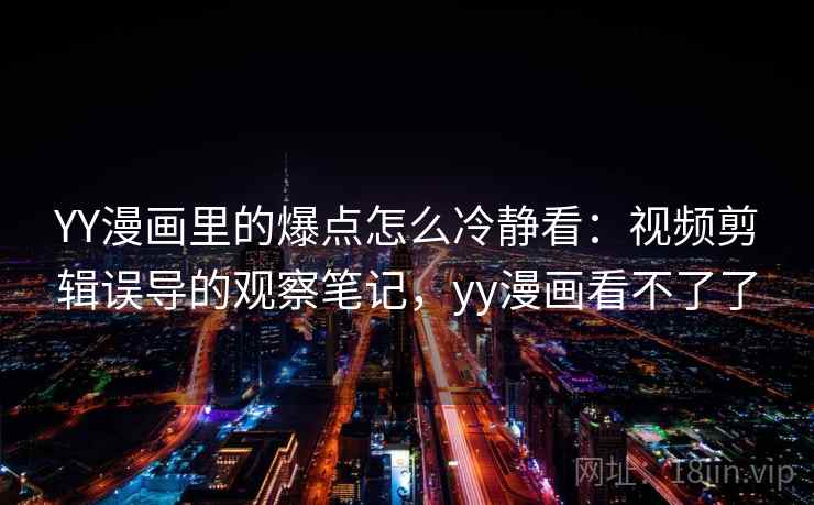 YY漫画里的爆点怎么冷静看：视频剪辑误导的观察笔记，yy漫画看不了了