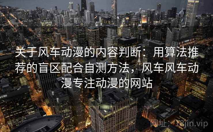 关于风车动漫的内容判断：用算法推荐的盲区配合自测方法，风车风车动漫专注动漫的网站