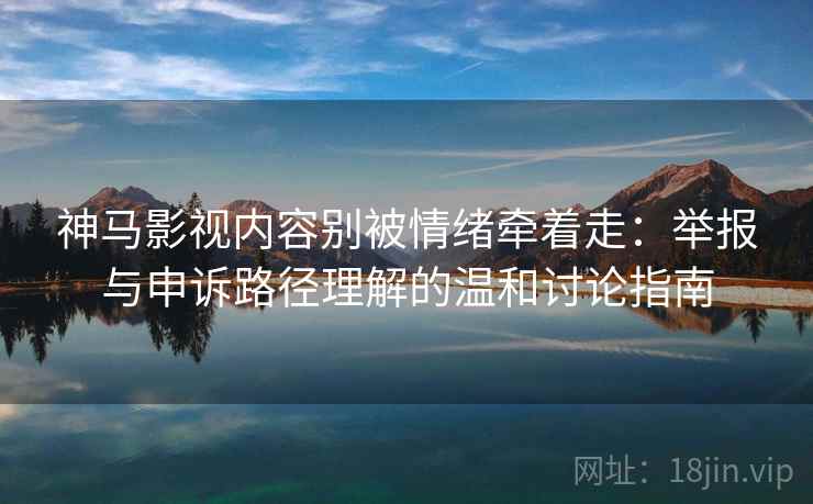 神马影视内容别被情绪牵着走：举报与申诉路径理解的温和讨论指南