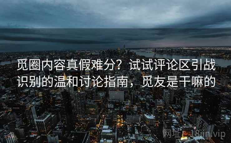 觅圈内容真假难分？试试评论区引战识别的温和讨论指南，觅友是干嘛的