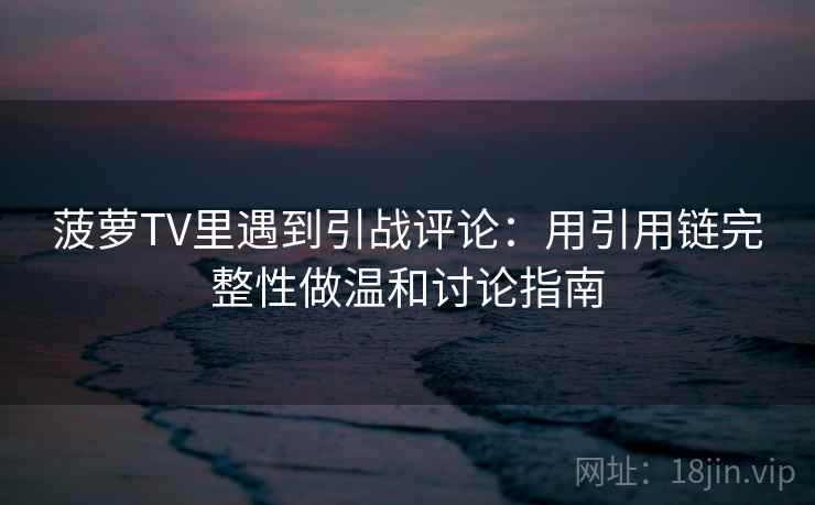 菠萝TV里遇到引战评论：用引用链完整性做温和讨论指南