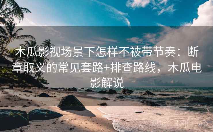 木瓜影视场景下怎样不被带节奏：断章取义的常见套路+排查路线，木瓜电影解说