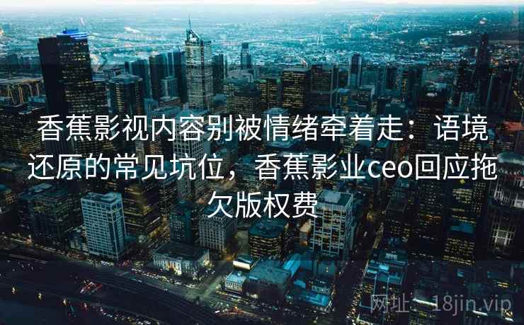 香蕉影视内容别被情绪牵着走：语境还原的常见坑位，香蕉影业ceo回应拖欠版权费
