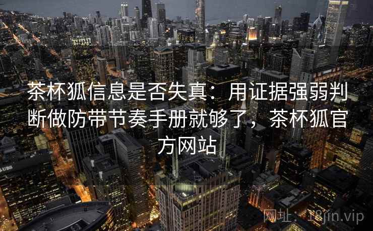 茶杯狐信息是否失真：用证据强弱判断做防带节奏手册就够了，茶杯狐官方网站