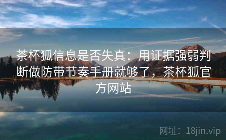 茶杯狐信息是否失真：用证据强弱判断做防带节奏手册就够了，茶杯狐官方网站