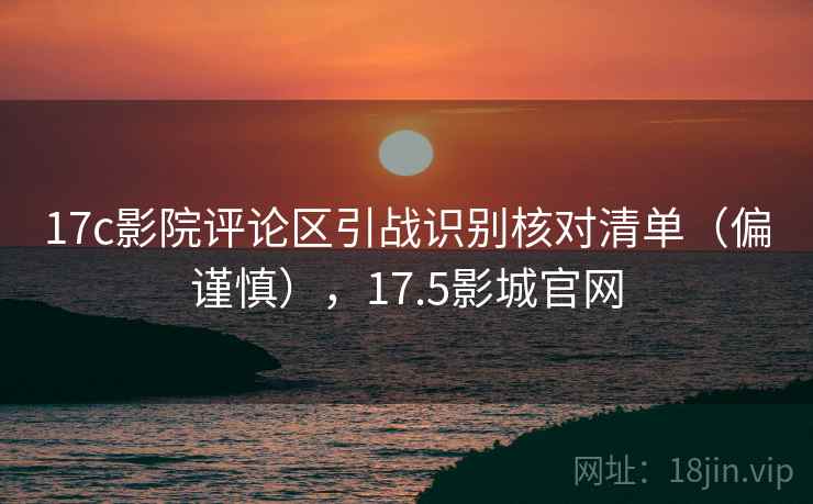 17c影院评论区引战识别核对清单（偏谨慎），17.5影城官网