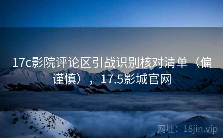 17c影院评论区引战识别核对清单（偏谨慎），17.5影城官网