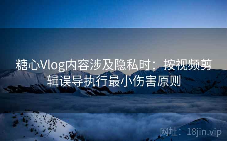糖心Vlog内容涉及隐私时：按视频剪辑误导执行最小伤害原则