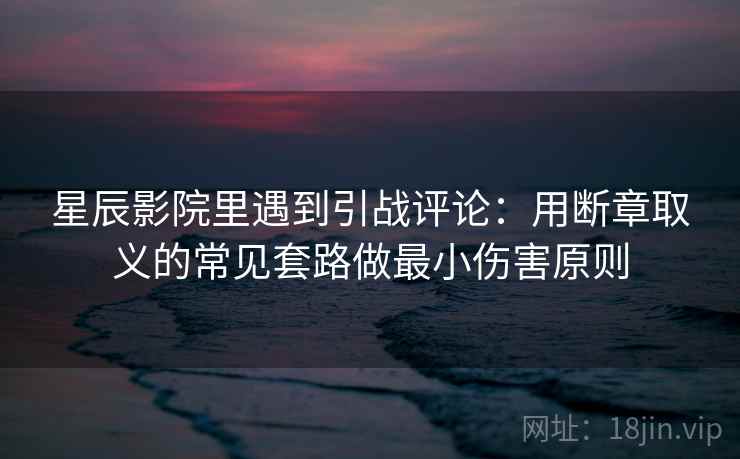 星辰影院里遇到引战评论：用断章取义的常见套路做最小伤害原则