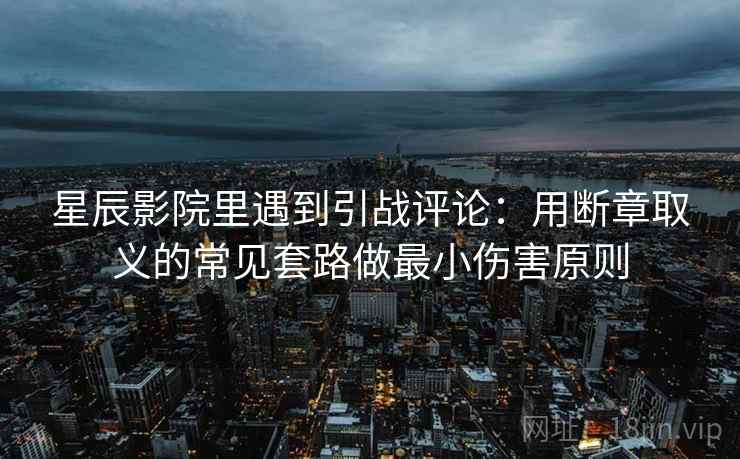 星辰影院里遇到引战评论：用断章取义的常见套路做最小伤害原则
