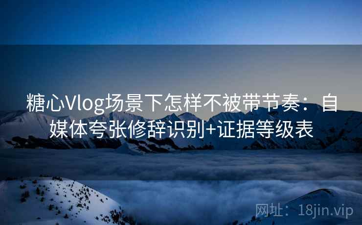 糖心Vlog场景下怎样不被带节奏：自媒体夸张修辞识别+证据等级表