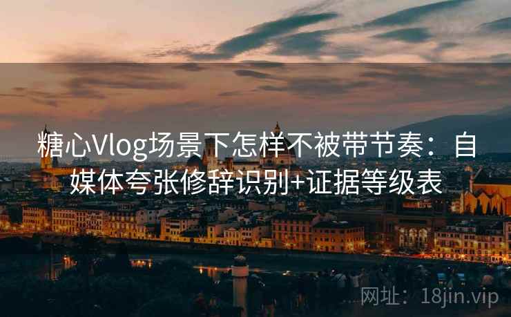 糖心Vlog场景下怎样不被带节奏：自媒体夸张修辞识别+证据等级表
