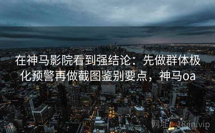 在神马影院看到强结论：先做群体极化预警再做截图鉴别要点，神马oa