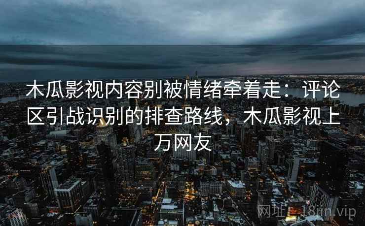 木瓜影视内容别被情绪牵着走：评论区引战识别的排查路线，木瓜影视上万网友