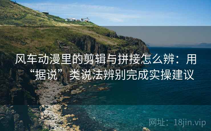 风车动漫里的剪辑与拼接怎么辨：用“据说”类说法辨别完成实操建议