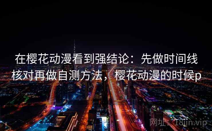 在樱花动漫看到强结论：先做时间线核对再做自测方法，樱花动漫的时候p