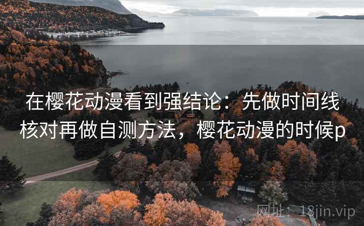 在樱花动漫看到强结论：先做时间线核对再做自测方法，樱花动漫的时候p