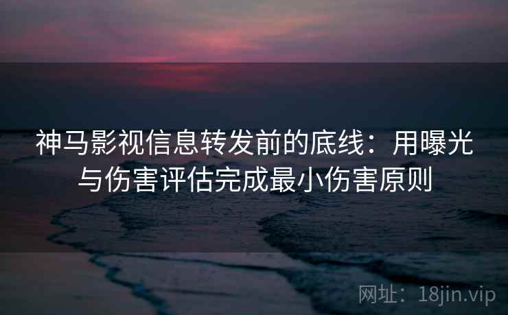 神马影视信息转发前的底线：用曝光与伤害评估完成最小伤害原则