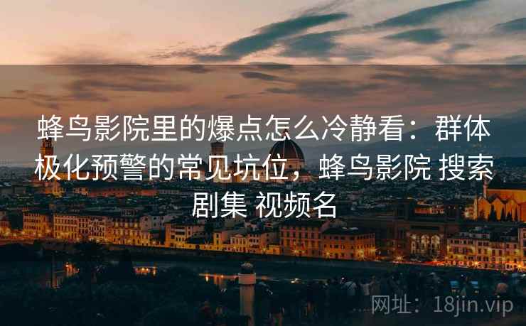 蜂鸟影院里的爆点怎么冷静看：群体极化预警的常见坑位，蜂鸟影院 搜索剧集 视频名