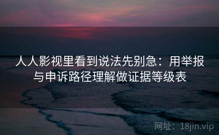 人人影视里看到说法先别急：用举报与申诉路径理解做证据等级表