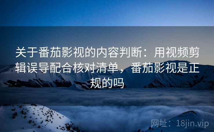 关于番茄影视的内容判断：用视频剪辑误导配合核对清单，番茄影视是正规的吗
