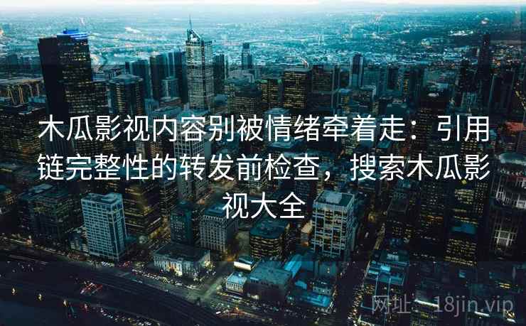 木瓜影视内容别被情绪牵着走：引用链完整性的转发前检查，搜索木瓜影视大全