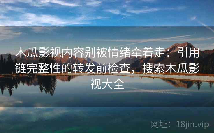 木瓜影视内容别被情绪牵着走：引用链完整性的转发前检查，搜索木瓜影视大全