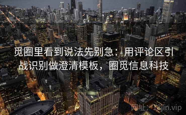 觅圈里看到说法先别急：用评论区引战识别做澄清模板，圈觅信息科技