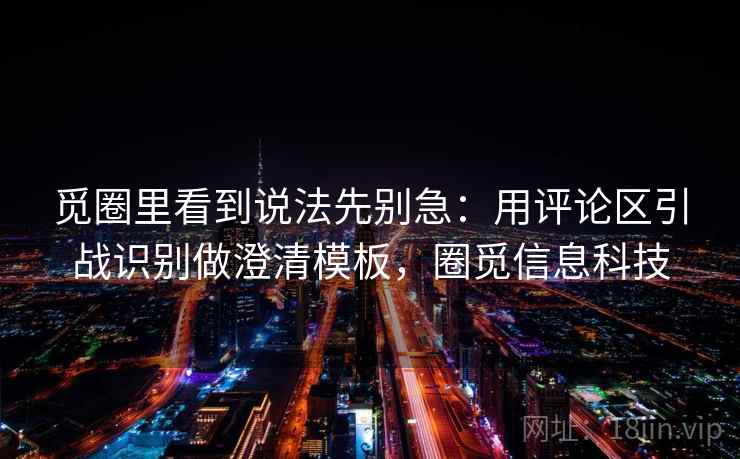 觅圈里看到说法先别急：用评论区引战识别做澄清模板，圈觅信息科技