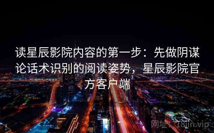 读星辰影院内容的第一步：先做阴谋论话术识别的阅读姿势，星辰影院官方客户端