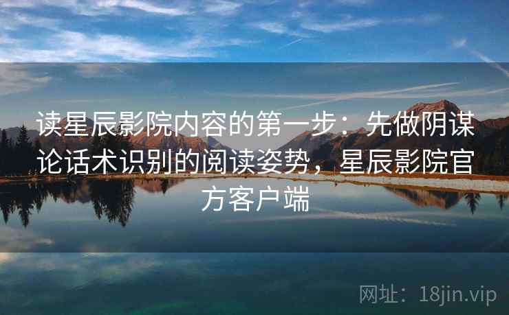 读星辰影院内容的第一步：先做阴谋论话术识别的阅读姿势，星辰影院官方客户端