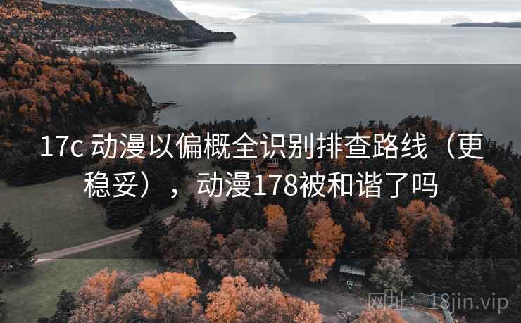 17c 动漫以偏概全识别排查路线（更稳妥），动漫178被和谐了吗