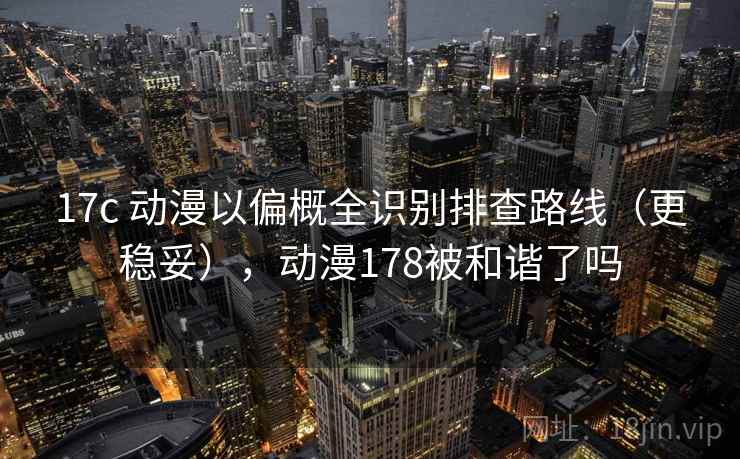 17c 动漫以偏概全识别排查路线（更稳妥），动漫178被和谐了吗