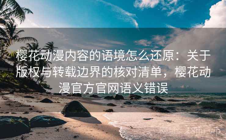 樱花动漫内容的语境怎么还原：关于版权与转载边界的核对清单，樱花动漫官方官网语义错误