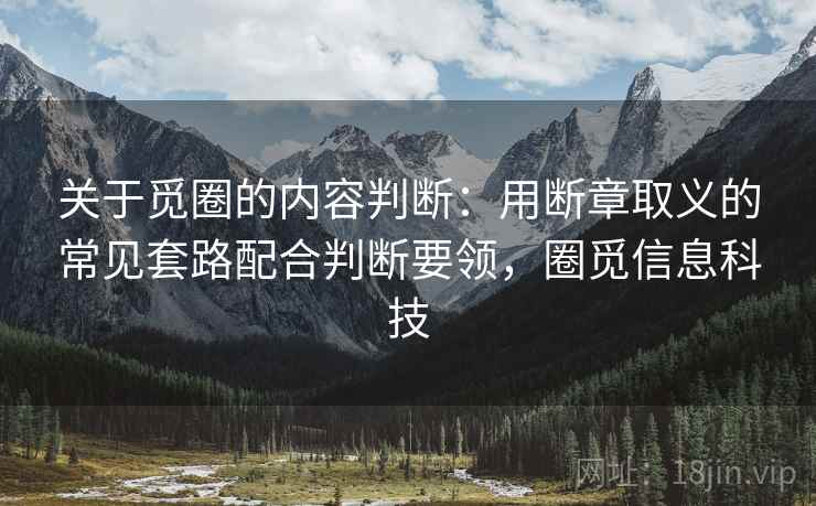 关于觅圈的内容判断：用断章取义的常见套路配合判断要领，圈觅信息科技