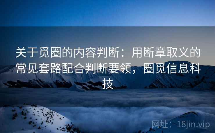关于觅圈的内容判断：用断章取义的常见套路配合判断要领，圈觅信息科技