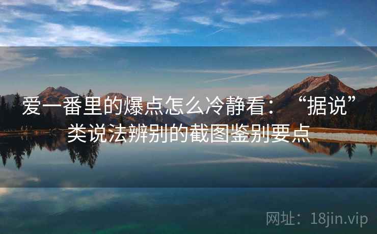 爱一番里的爆点怎么冷静看：“据说”类说法辨别的截图鉴别要点